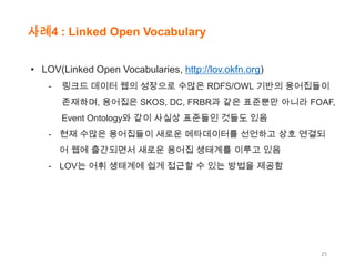 사례4 : Linked Open Vocabulary
• LOV(Linked Open Vocabularies, http://lov.okfn.org)
-

링크드 데이터 웹의 성장으로 수많은 RDFS/OWL 기반의 용어집들이
존재하며, 용어집은 SKOS, DC, FRBR과 같은 표준뿐만 아니라 FOAF,
Event Ontology와 같이 사실상 표준들인 것들도 있음

- 현재 수많은 용어집들이 새로운 메타데이터를 선언하고 상호 연결되
어 웹에 출간되면서 새로운 용어집 생태계를 이루고 있음
- LOV는 어휘 생태계에 쉽게 접근할 수 있는 방법을 제공함

25

 