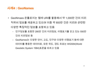 사례4 : GeoNames
• GeoNmaes 온톨로지는 웹에 URI를 활용해서 약 1,000만 건의 지리
적위치 정보를 제공하고 있으며 이중 약 800만 건은 지리와 관련된
다양한 특징적인 정보를 포함하고 있음
- 인구정보를 포함한 280만 건의 지리정보, 이명표기를 갖고 있는 550만
건의 지리정보 등

- GeoNames는 다양한 언어, 고도, 인구와 다양한 이명표기 등에 대한
데이터를 통합한 데이터로, 모든 위도, 경도 좌표는 WGS84(World
Geodetic System 1984)표준을 따르고 있음

28

 