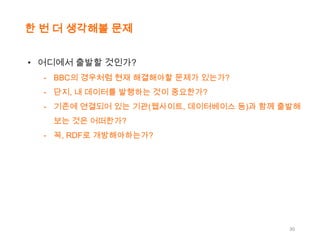 한 번 더 생각해볼 문제
• 어디에서 출발할 것인가?
- BBC의 경우처럼 현재 해결해야할 문제가 있는가?
- 단지, 내 데이터를 발행하는 것이 중요한가?
- 기존에 연결되어 있는 기관(웹사이트, 데이터베이스 등)과 함께 출발해
보는 것은 어떠한가?
- 꼭, RDF로 개방해야하는가?

30

 