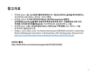 참고자료
•

•
•
•

박진호 (2013, 7월). 도서관은 웹에 존재하는가? : 링크드데이터, 글로벌 데이터베이스.
국가전자도서관 세미나. 경기도 : 국가기록원
박진호. (2013). 도서관 데이터의 링크드 데이터(Linked Data) 변환과
인터링킹(interlinking)을 통한 정보연계 확장성에 관한 연구 : 국립중앙도서관 서지,
주제명, 저자명 데이터를 중심으로. 석사학위논문, 성균관대학교, 서울.
박진호 (2013, 12월). 국내외 정보서비스 기관의 LOD 구축 동향, KISIT 세미나. 서울 :
한국과학기술정보연구원
Godby, J. Carol. (2013, June). The Relationship between BIBFRAME and OCLC’s Linked-Data
Model of Bibliographic Description: A Working Paper. OCLC Working Paper. Retrieved from
http://oclc.org/content/dam/research/publications/library/2013/2013-05.pdf

이미지 출처
http://www.flickr.com/photos/sergemelki/8156333460/

32

 