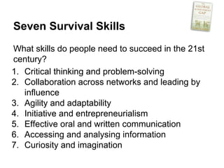 Seven Survival Skills
What skills do people need to succeed in the 21st
century?
1. Critical thinking and problem-solving
2. Collaboration across networks and leading by
influence
3. Agility and adaptability
4. Initiative and entrepreneurialism
5. Effective oral and written communication
6. Accessing and analysing information
7. Curiosity and imagination
 