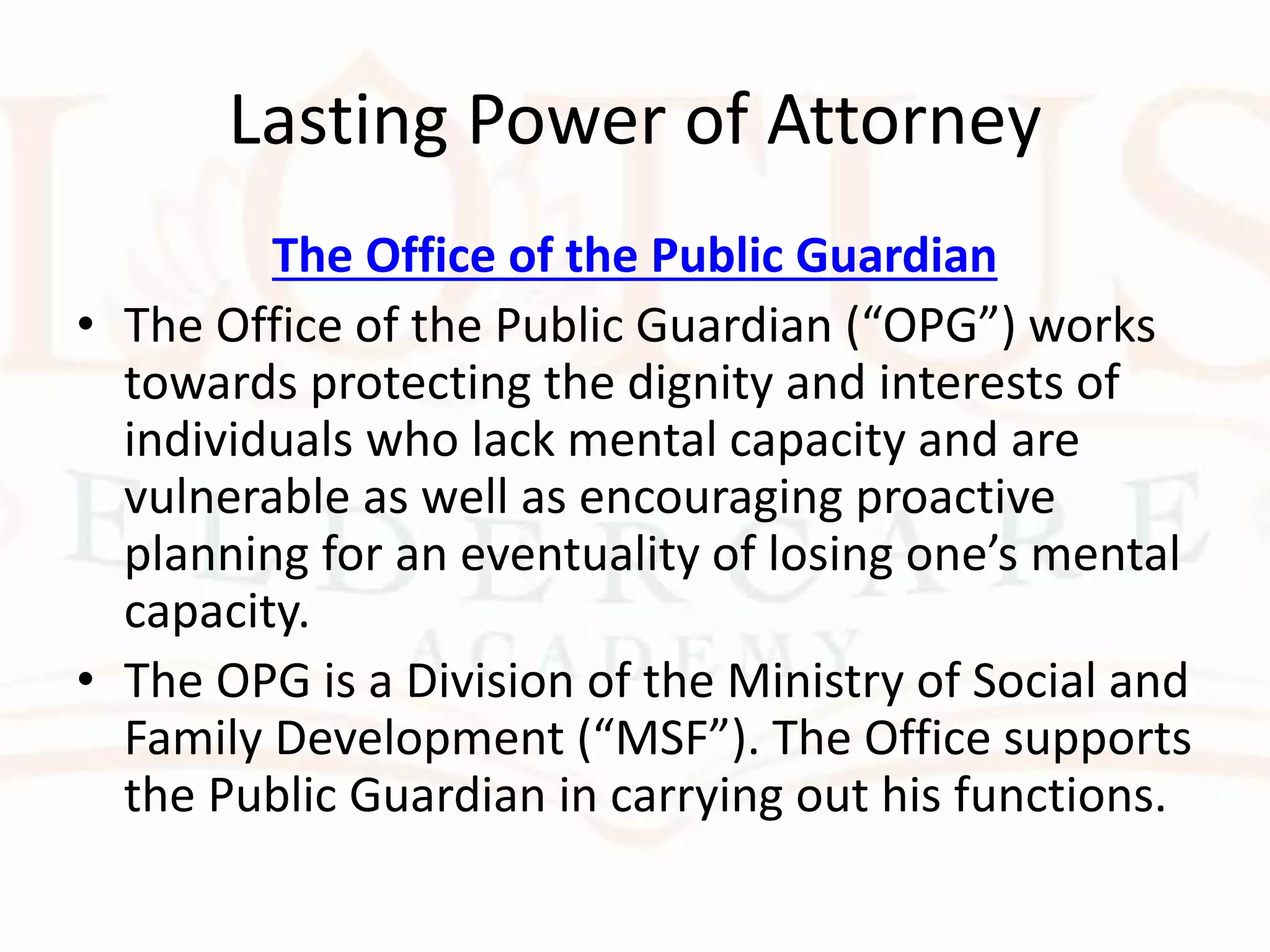 Lasting Power of Attorney
The Office of the Public Guardian
• The Office of the Public Guardian (“OPG”) works
towards protecting the dignity and interests of
individuals who lack mental capacity and are
vulnerable as well as encouraging proactive
planning for an eventuality of losing one’s mental
capacity.
• The OPG is a Division of the Ministry of Social and
Family Development (“MSF”). The Office supports
the Public Guardian in carrying out his functions.
 