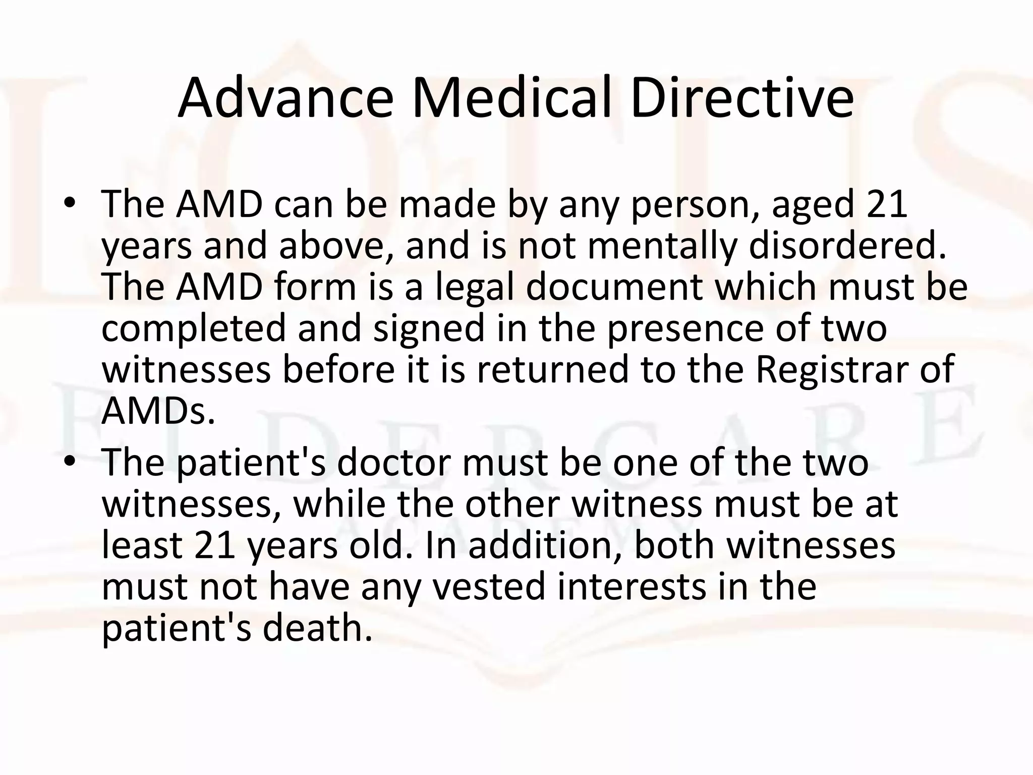 Advance Medical Directive
• The AMD can be made by any person, aged 21
years and above, and is not mentally disordered.
The AMD form is a legal document which must be
completed and signed in the presence of two
witnesses before it is returned to the Registrar of
AMDs.
• The patient's doctor must be one of the two
witnesses, while the other witness must be at
least 21 years old. In addition, both witnesses
must not have any vested interests in the
patient's death.
 