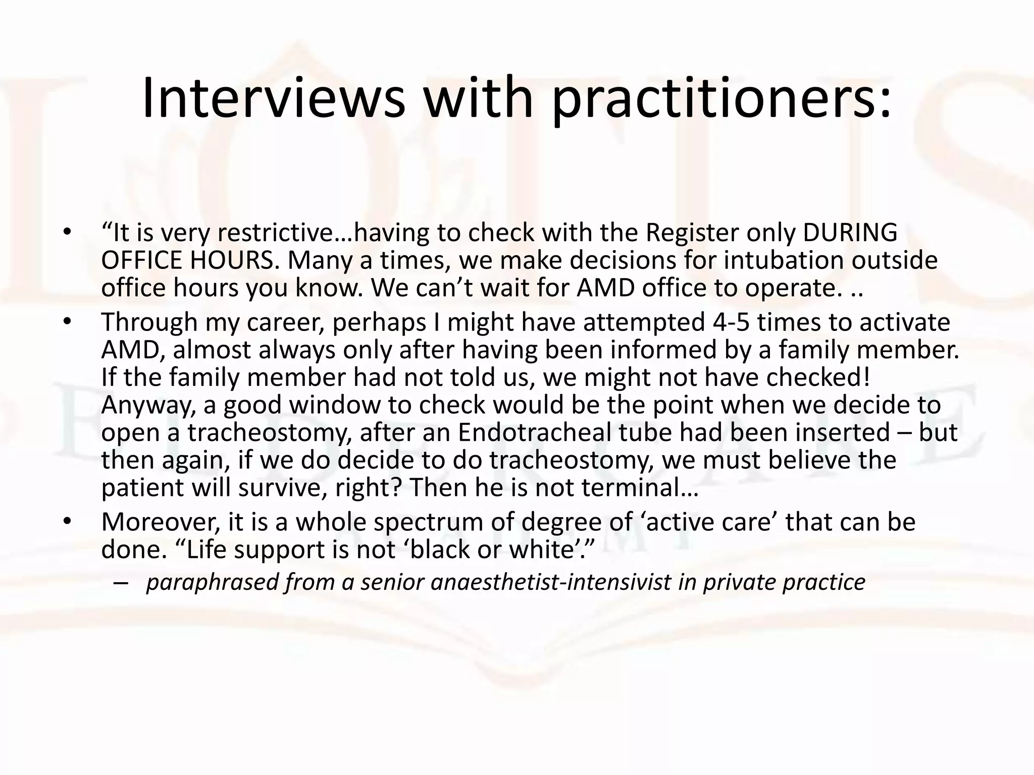 Interviews with practitioners:
• “It is very restrictive…having to check with the Register only DURING
OFFICE HOURS. Many a times, we make decisions for intubation outside
office hours you know. We can’t wait for AMD office to operate. ..
• Through my career, perhaps I might have attempted 4-5 times to activate
AMD, almost always only after having been informed by a family member.
If the family member had not told us, we might not have checked!
Anyway, a good window to check would be the point when we decide to
open a tracheostomy, after an Endotracheal tube had been inserted – but
then again, if we do decide to do tracheostomy, we must believe the
patient will survive, right? Then he is not terminal…
• Moreover, it is a whole spectrum of degree of ‘active care’ that can be
done. “Life support is not ‘black or white’.”
– paraphrased from a senior anaesthetist-intensivist in private practice
 