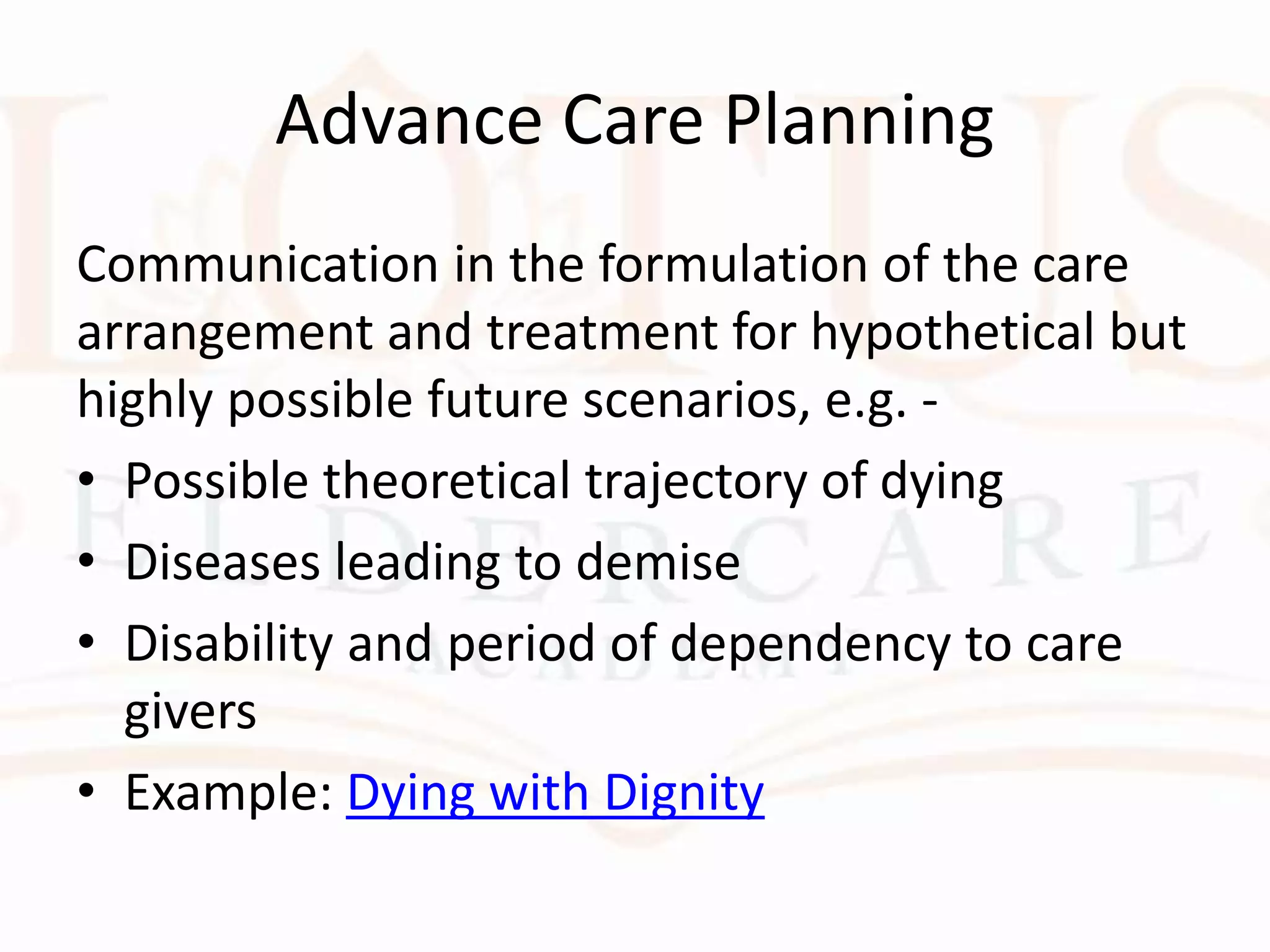 Advance Care Planning
Communication in the formulation of the care
arrangement and treatment for hypothetical but
highly possible future scenarios, e.g. -
• Possible theoretical trajectory of dying
• Diseases leading to demise
• Disability and period of dependency to care
givers
• Example: Dying with Dignity
 