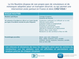 © Copyright La Vie Routière
Reproduction interdite
La Vie Routière dispose de son propre parc de simulateurs et de
remorques adaptées pour un transport sécurisé, ce qui permet une
intervention aisée partout en France et donc CHEZ VOUS !
RISQUE ROUTIER
Modules spécifiques Freinage d’urgence
Distances de sécurité
40 scénarios d’accident en ville et sur route classés
par types d’accidents mortels les plus fréquents
Conducteur confronté à un véhicule sur sa voie
Véhicule contre piéton
Evaluation tardive en longitudinale
Prioritaire en intersection
Conducteur percuté par l’arrière
Véhicule en manœuvre de dépassement
Piétons, Deux-roues, Divers
Manœuvre sur des carrefours à feux en ville
Paramétrages possibles Heure : jour, nuit, crépuscule
Pluie : faible, moyenne, forte, variable
Visibilité : bonne, moyenne, mauvaise, variable
Avec ou Sans ABS
Les vitesses et distances de tous les véhicules ainsi que les actions du
conducteur sur les pédales sont en affichées et permettent une
analyse précise de chaque situation.
Page suivante
 