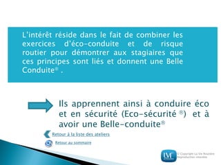 © Copyright La Vie Routière
Reproduction interdite
L’intérêt réside dans le fait de combiner les
exercices d’éco-conduite et de risque
routier pour démontrer aux stagiaires que
ces principes sont liés et donnent une Belle
Conduite .
Ils apprennent ainsi à conduire éco
et en sécurité (Eco-sécurité ) et à
avoir une Belle-conduite
Retour à la liste des ateliers
Retour au sommaire
 
