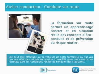 © Copyright La Vie Routière
Reproduction interdite
La formation sur route
permet un apprentissage
concret et en situation
réelle des concepts d’éco-
conduite et de prévention
du risque routier.
Elle peut être effectuée sur le véhicule de notre formateur ou sur vos
propres véhicules utilisés en mission (conseillé), pour une mesure des
résultats dans les conditions réelles de conduite des stagiaires.
Page suivante
 