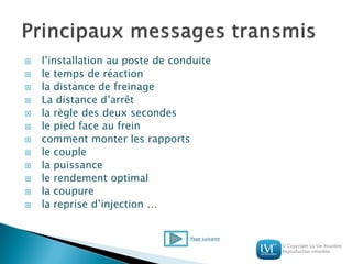 © Copyright La Vie Routière
Reproduction interdite
 l’installation au poste de conduite
 le temps de réaction
 la distance de freinage
 La distance d’arrêt
 la règle des deux secondes
 le pied face au frein
 comment monter les rapports
 le couple
 la puissance
 le rendement optimal
 la coupure
 la reprise d’injection …
Page suivante
 