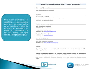 © Copyright La Vie Routière
Reproduction interdite
Mais aussi, d’effectuer un
coaching personnalisé
pour une personne qui a
eu un accident et ainsi la
remettre en confiance et
l’aider à comprendre ce
qui est arrivé, afin que
cela ne se reproduise plus.
COMPTE RENDU COACHING ACCIDENTE – ACTION INDIVIDUELLE
Date et lieu de la prestation :
Jeudi 20 septembre 2012 (après-midi)
Accidentée :
Amandine XXXX – Sté XXXXX
Chef de Marché Consommation Hors Domicile (région IDF)
06 00 00 00 00 – amandine@xxx.com
Pour XXXX, dossier suivi par :
Anne - Responsable Formation
01 00 00 00 00 - anne.@xxx.com
François-Xavier – Chef de Marché
06 00 00 00 00 - françois-xavier@xxx.com
Séverine – Animation des Ventes
01 00 00 00 00 - severine@xxx.com
Consultant La Vie Routière :
Alain Rohel – Formateur Préventeur
06 74 58 78 91 – alain.rohel@lavieroutiere.com
Moyens :
Amandine n’ayant pas eu sa nouvelle voiture, la conduite est faite sur un véhicule appartenant à LVR :
Volkswagen Tiguan.
Objectif : Accompagner Amandine sur route afin qu’elle puisse se rassurer sur le plan de la
conduite et si besoin apporter certains correctifs à sa conduite.
Alain ROHEL et Amandine se sont donné rendez-vous à 14 H 15 au 11 avenue de La Grande Armée à
PARIS.
Page suivante
 