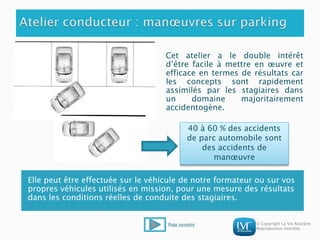 © Copyright La Vie Routière
Reproduction interdite
Cet atelier a le double intérêt
d’être facile à mettre en œuvre et
efficace en termes de résultats car
les concepts sont rapidement
assimilés par les stagiaires dans
un domaine majoritairement
accidentogène.
Elle peut être effectuée sur le véhicule de notre formateur ou sur vos
propres véhicules utilisés en mission, pour une mesure des résultats
dans les conditions réelles de conduite des stagiaires.
40 à 60 % des accidents
de parc automobile sont
des accidents de
manœuvre
Page suivante
 