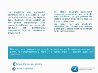 © Copyright La Vie Routière
Reproduction interdite
Les stagiaires vont apprendre
comment bien s’installer à leur
poste de conduite avec des repères
dans l’habitacle et en fonction de
leur propre morphologie. Une
bonne installation au poste de
conduite est primordiale,
notamment lors de manœuvres
d’évitement.
Cet atelier enseigne également
comment manœuvrer un véhicule
sans accélérer, ce qui permet de
mettre le pied ainsi libéré face au
frein en prévention.
Un rappel sur une meilleure
utilisation des rétroviseurs permet
d’être plus précis dans le contrôle
de l’environnement.
Des exercices pratiques sur la règle des trois temps, le stationnement prêt à
partir, le stationnement à main et à contre-main, … peuvent aussi être
proposés
Retour à la liste des ateliers
Retour au sommaire
 