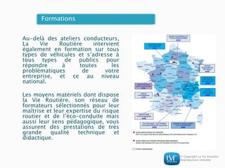 © Copyright La Vie Routière
Reproduction interdite
Formations
Au-delà des ateliers conducteurs,
La Vie Routière intervient
également en formation sur tous
types de véhicules et s’adresse à
tous types de publics pour
répondre à toutes les
problématiques de votre
entreprise, et ce au niveau
national.
Les moyens matériels dont dispose
la Vie Routière, son réseau de
formateurs sélectionnés pour leur
maîtrise et leur expertise du risque
routier et de l’éco-conduite mais
aussi leur sens pédagogique, vous
assurent des prestations de très
grande qualité technique et
didactique.
 