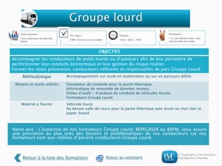 © Copyright La Vie Routière
Reproduction interdite
Notre avis : L’expertise de nos formateurs Groupe Lourd, BEPECASER ou BAFM, vous assure
une prestation au plus près des besoins et problématiques de vos conducteurs car nos
formateurs sont eux-mêmes d’anciens conducteurs Groupe Lourd.
Public concerné :
Tous conducteurs de véhicules
lourds
Pré-requis :
FIMO-FCO en cours de validité
Formats :
1h30 / 3h30 / 7h00
Participants :
1 à 2 par véhicule (selon carte
grise du véhicule utilisé)
OBJECTIFS
Accompagner les conducteurs de poids lourds ou d’autocars afin de leur permettre de
perfectionner leur conduite économique et leur gestion du risque routier.
Former les relais prévention, conducteurs référents et responsables de parc Groupe Lourd.
Méthodologie Accompagnement sur route en exploitation ou sur un parcours défini.
Moyens et outils utilisés Simulateur de conduite pour la partie théorique.
Informatique de remontée de données moteur.
Fiches d’audit / d’analyse de conduite de véhicules lourds.
Formateurs Groupe Lourd
Matériel à fournir Véhicule lourd.
Au besoin salle de cours pour la partie théorique avec écran ou mur clair et
paper-board
Retour à la liste des formations Retour au sommaire
 