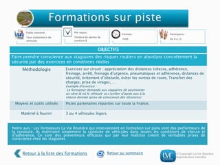 © Copyright La Vie Routière
Reproduction interdite
Notre avis : Les formateurs La Vie Routière qui interviennent en formation sur piste sont des performeurs de
la conduite. Ils maîtrisent totalement la conduite de véhicules dans toutes les conditions de vitesse et
d’adhérence. Ce sont des préventeurs efficaces qui par leur maîtrise créent de véritables prises de
conscience chez les stagiaires
Public concerné :
Tous conducteurs de
véhicules
Pré-requis :
Titulaire du permis de
conduire B
Formats :
7h00
Participants :
De 8 à 12
OBJECTIFS
Faire prendre conscience aux stagiaires des risques routiers en abordant concrètement la
sécurité par des exercices en conditions réelles
Méthodologie Exercices sur circuit : appréciation des distances (vitesse, adhérence,
freinage, arrêt), freinage d’urgence, pneumatiques et adhérence, distances de
sécurité, évitement d’obstacle, éviter les sorties de route, Transfert des
charges, prise de virages, …
Exemple d’exercice :
Le formateur demande aux stagiaires de positionner
un cône là où le véhicule va s’arrêter d’après eux à la
vitesse donnée (prise de conscience des distances)
Moyens et outils utilisés Pistes partenaires réparties sur toute la France.
Matériel à fournir 3 ou 4 véhicules légers
Retour à la liste des formations Retour au sommaire
 