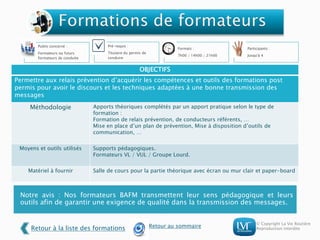 © Copyright La Vie Routière
Reproduction interdite
Notre avis : Nos formateurs BAFM transmettent leur sens pédagogique et leurs
outils afin de garantir une exigence de qualité dans la transmission des messages.
Public concerné :
Formateurs ou futurs
formateurs de conduite
Pré-requis :
Titulaire du permis de
conduire
Formats :
7h00 / 14h00 / 21h00
Participants :
Jusqu'à 4
OBJECTIFS
Permettre aux relais prévention d’acquérir les compétences et outils des formations post
permis pour avoir le discours et les techniques adaptées à une bonne transmission des
messages
Méthodologie Apports théoriques complétés par un apport pratique selon le type de
formation :
Formation de relais prévention, de conducteurs référents, …
Mise en place d’un plan de prévention, Mise à disposition d’outils de
communication, …
Moyens et outils utilisés Supports pédagogiques.
Formateurs VL / VUL / Groupe Lourd.
Matériel à fournir Salle de cours pour la partie théorique avec écran ou mur clair et paper-board
Retour à la liste des formations Retour au sommaire
 