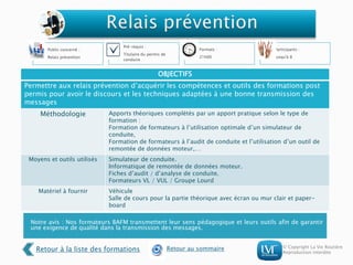 © Copyright La Vie Routière
Reproduction interdite
Notre avis : Nos formateurs BAFM transmettent leur sens pédagogique et leurs outils afin de garantir
une exigence de qualité dans la transmission des messages.
Public concerné :
Relais prévention
Pré-requis :
Titulaire du permis de
conduire
Formats :
21h00
Participants :
Jusqu'à 8
OBJECTIFS
Permettre aux relais prévention d’acquérir les compétences et outils des formations post
permis pour avoir le discours et les techniques adaptées à une bonne transmission des
messages
Méthodologie Apports théoriques complétés par un apport pratique selon le type de
formation :
Formation de formateurs à l’utilisation optimale d’un simulateur de
conduite,
Formation de formateurs à l’audit de conduite et l’utilisation d’un outil de
remontée de données moteur,…
Moyens et outils utilisés Simulateur de conduite.
Informatique de remontée de données moteur.
Fiches d’audit / d’analyse de conduite.
Formateurs VL / VUL / Groupe Lourd
Matériel à fournir Véhicule
Salle de cours pour la partie théorique avec écran ou mur clair et paper-
board
Retour à la liste des formations Retour au sommaire
 