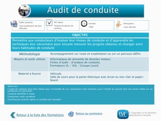 © Copyright La Vie Routière
Reproduction interdite
Public concerné :
Tous conducteurs de tous
véhicules
Pré-requis :
Titulaire du permis de
conduire
Formats :
7h00
Participants :
3 par véhicule
Notre avis :
L’audit de conduite peut-être réalisé pour l’ensemble de vos conducteurs mais présente aussi l’intérêt de pouvoir être une action ciblée sur un
conducteur en particulier :
Conduite identifiée à risque
Conducteur multi-accidenté
Coaching de conduite (après un accident par exemple)
OBJECTIFS
Permettre aux conducteurs d’évaluer leur niveau de conduite et d’apprendre les
techniques éco-sécuritaire pour ensuite mesurer les progrès obtenus et changer ainsi
leurs habitudes de conduite
Méthodologie Accompagnement sur route en exploitation ou sur un parcours défini
Moyens et outils utilisés Informatique de remontée de données moteur.
Fiches d’audit / d’analyse de conduite.
Formateurs VL / VUL / Groupe Lourd.
Matériel à fournir Véhicule.
Salle de cours pour la partie théorique avec écran ou mur clair et paper-
board
Retour à la liste des formations
Retour au sommaire
 