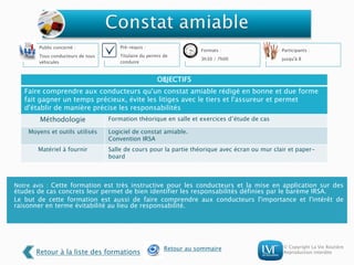 © Copyright La Vie Routière
Reproduction interdite
Notre avis : Cette formation est très instructive pour les conducteurs et la mise en application sur des
études de cas concrets leur permet de bien identifier les responsabilités définies par le barème IRSA.
Le but de cette formation est aussi de faire comprendre aux conducteurs l'importance et l'intérêt de
raisonner en terme évitabilité au lieu de responsabilité.
Public concerné :
Tous conducteurs de tous
véhicules
Pré-requis :
Titulaire du permis de
conduire
Formats :
3h30 / 7h00
Participants :
jusqu'à 8
OBJECTIFS
Faire comprendre aux conducteurs qu'un constat amiable rédigé en bonne et due forme
fait gagner un temps précieux, évite les litiges avec le tiers et l'assureur et permet
d'établir de manière précise les responsabilités
Méthodologie Formation théorique en salle et exercices d’étude de cas
Moyens et outils utilisés Logiciel de constat amiable.
Convention IRSA
Matériel à fournir Salle de cours pour la partie théorique avec écran ou mur clair et paper-
board
Retour à la liste des formations
Retour au sommaire
 