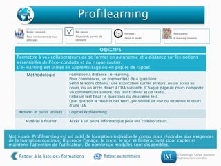 © Copyright La Vie Routière
Reproduction interdite
OBJECTIFS
Permettre à vos collaborateurs de se former en autonomie et à distance sur les notions
essentielles de l’éco-conduite et du risque routier.
L’e-learning est utilisé en apprentissage ou en piqûre de rappel.
Méthodologie Formation à distance : e-learning.
Pour commencer, un premier test de 4 questions.
Selon le score obtenu : une explication sur les erreurs, ou un accès au
cours, ou un accès direct à l’UA suivante. (Chaque page de cours comporte
un commentaire sonore, des illustrations et un texte).
Enfin un test final : 4 questions du deuxième test.
Quel que soit le résultat des tests, possibilité de voir ou de revoir le cours
d’une UA.
Moyens et outils utilisés Logiciel Profilearning.
Matériel à fournir Accès à un poste informatique pour vos collaborateurs.
Public concerné :
Tous conducteurs de tous
véhicules
Pré-requis :
Titulaire du permis de
conduire
Formats :
Selon le profil
Participants :
E-learning (illimité)
Notre avis :Profilearning est un outil de formation individuelle conçu pour répondre aux exigences
de la formation continue. Il associe l'image, le texte, le son et l'interactivité pour capter et
maintenir l'attention de l'utilisateur. De nombreux modules sont disponibles.
Retour à la liste des formations Retour au sommaire
 