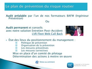 © Copyright La Vie Routière
Reproduction interdite
Audit préalable par l’un de nos formateurs BAFM (Ingénieur
Prévention)
Ou
Audit permanent et conseils
avec notre solution Entretien Post-Accident
LVR Fleet Web Call Back
 État des lieux du positionnement du management :
 Politique de prévention
 Organisation de la prévention
 Les mesures préventives
 Les mesures correctives
Mise en place d’un comité de pilotage
Détermination des actions à mettre en œuvre
Retour au sommaire
 