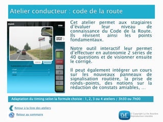 © Copyright La Vie Routière
Reproduction interdite
Adaptation du timing selon la formule choisie : 1, 2, 3 ou 4 ateliers / 3h30 ou 7h00
Cet atelier permet aux stagiaires
d’évaluer leur niveau de
connaissance du Code de la Route.
Ils révisent ainsi les points
fondamentaux.
Notre outil interactif leur permet
d’effectuer en autonomie 2 séries de
40 questions et de visionner ensuite
le corrigé.
Il peut également intégrer un cours
sur les nouveaux panneaux de
signalisation routière, la prise de
ronds-points, des notions sur la
rédaction de constats amiables, …
Retour à la liste des ateliers
Retour au sommaire
 