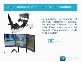© Copyright La Vie Routière
Reproduction interdite
Le simulateur de conduite est
un outil interactif et ludique,
qui permet d’aborder, par le
biais d’exercices concrets, les
notions d’éco-conduite et de
risque routier..
Page suivante
 