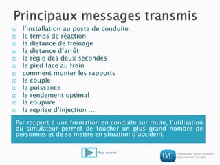 © Copyright La Vie Routière
Reproduction interdite
Par rapport à une formation en conduite sur route, l’utilisation
du simulateur permet de toucher un plus grand nombre de
personnes et de se mettre en situation d’accident.
 l’installation au poste de conduite
 le temps de réaction
 la distance de freinage
 la distance d’arrêt
 la règle des deux secondes
 le pied face au frein
 comment monter les rapports
 le couple
 la puissance
 le rendement optimal
 la coupure
 la reprise d’injection …
Page suivante
 
