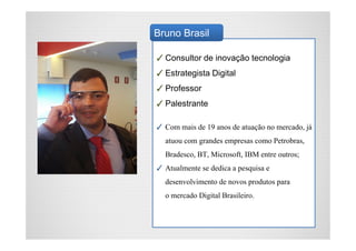 ✓Consultor de inovação tecnologia
✓Estrategista Digital
✓Professor
✓Palestrante
✓ Com mais de 19 anos de atuação no mercado, já
atuou com grandes empresas como Petrobras,
Bradesco, BT, Microsoft, IBM entre outros;
✓ Atualmente se dedica a pesquisa e
desenvolvimento de novos produtos para
o mercado Digital Brasileiro.
Bruno Brasil
 