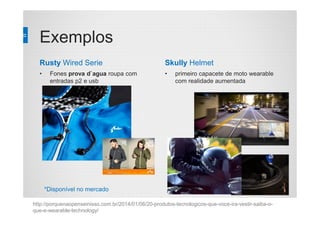 Exemplos
Rusty Wired Serie
• Fones prova d`agua roupa com
entradas p2 e usb
Skully Helmet
• primeiro capacete de moto wearable
com realidade aumentada
http://porquenaopenseinisso.com.br/2014/01/06/20-produtos-tecnologicos-que-voce-ira-vestir-saiba-o-
que-e-wearable-technology/
*Disponível no mercado
 