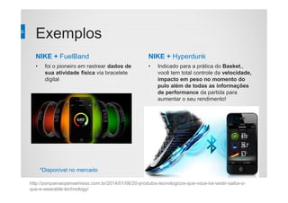 Exemplos
NIKE + FuelBand
• foi o pioneiro em rastrear dados de
sua atividade física via bracelete
digital
NIKE + Hyperdunk
• Indicado para a prática do Basket,,
você tem total controle da velocidade,
impacto em peso no momento do
pulo além de todas as informações
de performance da partida para
aumentar o seu rendimento!
http://porquenaopenseinisso.com.br/2014/01/06/20-produtos-tecnologicos-que-voce-ira-vestir-saiba-o-
que-e-wearable-technology/
*Disponível no mercado
 