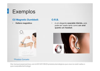 Exemplos
O2 Magnetic Dumbbell:
• Haltere magnético
O.R.B.
• é um elegante wearable híbrido, pois
pode ser usado tanto como um anel
quanto um headset.
http://porquenaopenseinisso.com.br/2014/01/06/20-produtos-tecnologicos-que-voce-ira-vestir-saiba-o-
que-e-wearable-technology/
*Produto Conceito
 