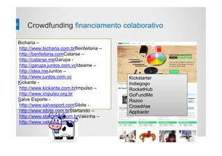 Crowdfunding financiamento colaborativo
Bicharia –
http://www.bicharia.com.brBenfeitoria –
http://benfeitoria.comCatarse –
http://catarse.meGarupa -
http://garupa.juntos.com.vcIdeame –
http://idea.meJuntos –
http://www.juntos.com.vc
Kickante -
http://www.kickante.com.brImpulso –
http://www.impulso.org.br
Salve Esporte -
http://www.salvesport.comSibite -
http://www.sibite.com.brStartando –
http://www.startando.com.brVakinha –
http://www.vakinha.com.br
Kickstarter
Indiegogo
RocketHub
GoFundMe
Razoo
Crowdrise
Appbackr
 