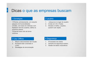 Dicas o que as empresas buscam
1.Priorize, primeiramente, um conjunto
pequeno de funcionalidades
2.Então, com base em métricas e em
feedback real dos usuários, defina os
próximos passos.
3.Execute esse ciclo de forma
contínua.
1. coloque-se no lugar do usuário
2. Invista em UX e Testes
3. Simples é melhor, usuários
querem tudo rápido.
1. Mesmo desconectado tem função
2. No Brasil estar conectado é
LUXO
3. Estratégias de sincronização
1. Privacidade dos dados
2. Garantia de segurança acesso;
3. Gestão de dados corporativos
1 Estratégias 2 usuário
3 Uso Offline 4 Segurança
 