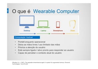 O que é Wearable Computer
•Rhodes, B. J. (1997). The wearable remembrance agent; A system for augmented memory. Personal
Technologies, 1(4),218-224
• Portátil enquanto operacional
• Deixa as mãos livres / uso limitado das mãos
• Prioriza a atenção do usuário
• Está sempre ligado / ativo pronto para responder ao usuário
• Capaz de perceber o contexto atual do usuário
Computação Vestível
 