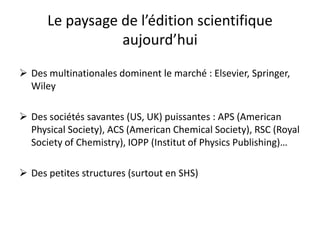 Le  paysage  de  l’édition  scientifique  
aujourd’hui
 Des multinationales dominent le marché : Elsevier, Springer,
Wiley

 Des sociétés savantes (US, UK) puissantes : APS (American
Physical Society), ACS (American Chemical Society), RSC (Royal
Society of Chemistry), IOPP (Institut of Physics Publishing)…
 Des petites structures (surtout en SHS)

 