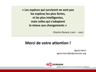 « Les espèces qui survivent ne sont pas
les espèces les plus fortes,
ni les plus intelligentes,
mais  celles  qui  s’adaptent  
le mieux aux changements »
Charles Darwin (1809 – 1882)

Merci de votre attention !
Agnès Henri
agnes.henri@edpsciences.org

L’éditeur  partenaire  des  communautés  scientifiques

 