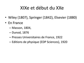 XIXe et début du XXe
• Wiley (1807), Springer (1842), Elsevier (1880)
• En France
– Masson, 1804,
– Dunod, 1876
– Presses Universitaires de France, 1922
– Editions de physique (EDP Sciences), 1920

 