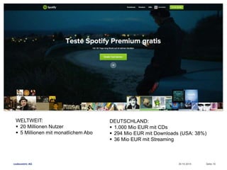 WELTWEIT: 
 20 Millionen Nutzer 
 5 Millionen mit monatlichem Abo 
DEUTSCHLAND: 
 1.000 Mio EUR mit CDs 
 294 Mio EUR mit Downloads (USA: 38%) 
 36 Mio EUR mit Streaming 
codecentric AG 30.10.2014 Seite 16 
 