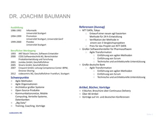 DR. JOACHIM BAUMANN 
codecentric AG 
Seite 2 
Referenzen (Auszug) 
 NTT DATA, Tokyo 
 Entwurf einer neuen agil basierten 
Methode für 24-h-Entwicklung 
 Verifikation der Methode in 
einem von 3 Vergleichsprojekten 
 Preis für das Projekt von NTT DATA 
 Großer Softwarehersteller für Pharmasoftware 
 Agile Transformation 
 Einführung von agilen Methoden 
 Einführung von Scrum 
 Technische und architekturelle Unterstützung 
 Große deutsche Bank 
 Agile Transformation 
 Einführung von agilen Methoden 
 Einführung von Scrum 
 Technische und architekturelle Unterstützung 
Artikel, Bücher, Vorträge 
 4 Bücher, Broschüre über Continuous Delivery 
 Über 40 Artikel 
 Vorträge auf int. und deutschen Konferenzen 
Ausbildung 
1986-1992 Informatik 
Universität Stuttgart 
1994-1999 Promotion 
Universität Stuttgart, Universität Genf 
1999-2000 Postdoc 
Universität Stuttgart 
BeruflicherWerdegang 
1993 ANT Bosch Telecom, Software-Entwickler 
2000 COSS Softwaretechnik AG, Bereichsleiter 
Produktentwicklung und Forschung 
2001 Junidas GmbH, Geschäftsführer 
2005 Xinaris GmbH, Geschäftsführer 
2007 Cirquent GmbH, Leitung Competence Center iBPM, 
Director Shoring 
2012 codecentric AG, Geschäftsführer Frankfurt, Stuttgart 
Schwerpunkte 
 Agile Methoden 
 Agile Organisationen 
 Architektur großer Systeme 
 Open-Source-Produkte 
 Kommunikationsnetze, Mobile 
Computing, Verteilte Systeme, 
Datenbanken 
 „Big Data“ 
 Training, Coaching, Vorträge 
 