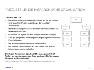 PUZZLETEILE: DIE HIERARCHISCHE ORGANISATION 
EIGENSCHAFTEN 
 Hierarchische Organisationen fokussieren auf die Kenntnisse 
einer einzelnen Person an der Spitze der jeweiligen 
Teilhierarchie 
 Hierarchische Organisationen erwarten die Verlässlichkeit des 
verwendeten Modells 
 Optimieren die eigene Struktur entsprechend der Strategie 
 Sind gut geeignet für vorhersagbare Umgebungen und rationale 
Entscheidungen 
 Die Anpassungsgeschwindigkeit ist beschränkt 
 Der Mensch kann basierend auf dem Modell sehr effektiv 
kategorisieren und entscheiden 
Durch den Taylorismus bzw. Scientific Management (F. W. 
Taylor) bis zum konsequenten Ende getrieben (Einführung der 
Stoppuhr im Unternehmen) 
codecentric AG 
Seite 37 
Frederick Winslow Taylor, “The Principles of Scientific Management”, Harper & Brothers, 1911 
 