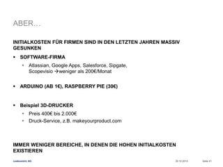 ABER… 
INITIALKOSTEN FÜR FIRMEN SIND IN DEN LETZTEN JAHREN MASSIV 
GESUNKEN 
 SOFTWARE-FIRMA 
 Atlassian, Google Apps, Salesforce, Sipgate, 
Scopevisio weniger als 200€/Monat 
 ARDUINO (AB 1€), RASPBERRY PIE (30€) 
 Beispiel 3D-DRUCKER 
 Preis 400€ bis 2.000€ 
 Druck-Service, z.B. makeyourproduct.com 
IMMER WENIGER BEREICHE, IN DENEN DIE HOHEN INITIALKOSTEN 
EXISTIEREN 
codecentric AG 
30.10.2014 Seite 41 
 