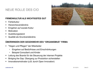 NEUE ROLLE DES CIO 
FIRMENKULTUR ALS WICHTIGSTES GUT 
 Fehlerkultur 
 Hierarchieverständnis 
 Eingehen auf soziale Kultur 
 Motivation 
 Ausbildungsstand 
 Qualität als Grundverständnis 
ÜBERWINDEN DER GEGENWEHR DES “ORGANISMUS” FIRMA 
 "Hegen und Pflegen" der Mitarbeiter 
 Eingehen auf Bedürfnisse und Einschränkungen 
 Beispiel Consultant und Kinder 
 Leitung des Boards für die Steuerung der internen Projekte 
 Bridging the Gap: Übergang zur Produktion sicherstellen 
 Innovationsmotivator (z.B. durch Open Innovation) 
codecentric AG 
30.10.2014 Seite 51 
 