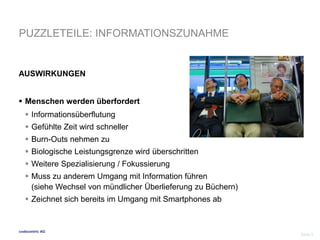 PUZZLETEILE: INFORMATIONSZUNAHME 
AUSWIRKUNGEN 
 Menschen werden überfordert 
 Informationsüberflutung 
 Gefühlte Zeit wird schneller 
 Burn-Outs nehmen zu 
 Biologische Leistungsgrenze wird überschritten 
 Weitere Spezialisierung / Fokussierung 
 Muss zu anderem Umgang mit Information führen 
(siehe Wechsel von mündlicher Überlieferung zu Büchern) 
 Zeichnet sich bereits im Umgang mit Smartphones ab 
codecentric AG 
Seite 9 
 