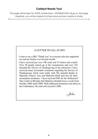 Catalyst Needs You!
This page will be kept for YOUR contributions - NOTHING ELSE will go on this page.
Hopefully, you will be inspired to share some pictures, poetry or stories.

A LETTER TO ALL AT HFC
I want to say a BIG "Thank you" to everyone who has supported
me and my family over the past month.
I have received just over 100 cards and 35 letters and e-mails.
Over 50 people turned up at the crematorium and over 150
attended the Service of Thanksgiving in the afternoon. I have
received many favourable comments regarding the Service of
Thanksgiving which went really well. My grateful thanks to
Malcolm Cheyne. Eric and Malcolm Hitch and Sue for their
tremendous assistance. 1 have received £965 for the Alzheimer's
Day Centre in Bromley that Marjorie attended twice a week from
October 2006-April 2009. With additional donations sent direct to
the Undertakers, the total will exceed £1.000.

John

9

 