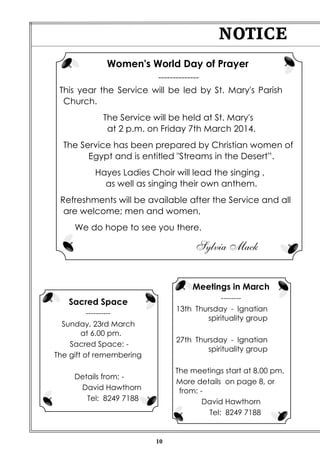 NOTICE
Women's World Day of Prayer
-------------This year the Service will be led by St. Mary's Parish
Church.
The Service will be held at St. Mary's
at 2 p.m. on Friday 7th March 2014.
The Service has been prepared by Christian women of
Egypt and is entitled "Streams in the Desert”.
Hayes Ladies Choir will lead the singing ,
as well as singing their own anthem.
Refreshments will be available after the Service and all
are welcome; men and women,
We do hope to see you there.

Sylvia Mack
Meetings in March
-------13th Thursday - Ignatian
spirituality group

Sacred Space
---------Sunday, 23rd March
at 6.00 pm.
Sacred Space: The gift of remembering

27th Thursday - Ignatian
spirituality group
The meetings start at 8.00 pm.
More details on page 8, or
from: David Hawthorn
Tel: 8249 7188

Details from: David Hawthorn
Tel: 8249 7188

10

 