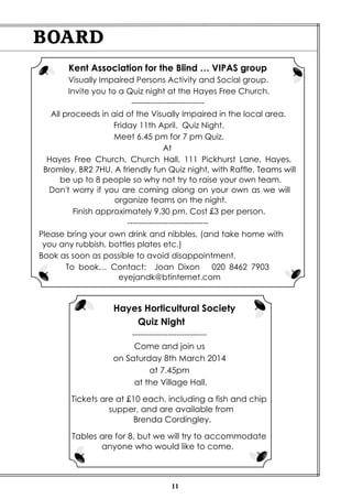 BOARD
Kent Association for the Blind … VIPAS group
Visually Impaired Persons Activity and Social group.
Invite you to a Quiz night at the Hayes Free Church.
--------------------------All proceeds in aid of the Visually Impaired in the local area.
Friday 11th April. Quiz Night.
Meet 6.45 pm for 7 pm Quiz.
At
Hayes Free Church, Church Hall. 111 Pickhurst Lane, Hayes,
Bromley. BR2 7HU. A friendly fun Quiz night, with Raffle. Teams will
be up to 8 people so why not try to raise your own team.
Don't worry if you are coming along on your own as we will
organize teams on the night.
Finish approximately 9.30 pm. Cost £3 per person.
-----------------------------Please bring your own drink and nibbles, (and take home with
you any rubbish, bottles plates etc.)
Book as soon as possible to avoid disappointment.
To book… Contact: Joan Dixon 020 8462 7903
eyejandk@btinternet.com

Hayes Horticultural Society
Quiz Night
--------------------------Come and join us
on Saturday 8th March 2014
at 7.45pm
at the Village Hall.
Tickets are at £10 each, including a fish and chip
supper, and are available from
Brenda Cordingley.
Tables are for 8, but we will try to accommodate
anyone who would like to come.

11

 