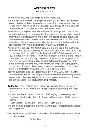 WORDLESS PRAYER
Romans 8 v 26-27
---------------------In the same way the Spirit helps us in our weakness.
We do not know what we ought to pray for, but the Spirit himself
intercedes for us through wordless groans. And he who searches our
heads knows the mind of the Spirit, because the Spirit intercedes for
God's people in accordance with the will of God
'Lord, teach us to pray' said the disciples to Jesus (Luke 11 v1). It has
long been the cry of believers that they want to pray and yet do not
know how. How reassuring, then, that the great apostle Paul, who
never seemed to be short of words, also knew what it felt like to be
speechless when it came to praying. Now we learn that even the Holy
Spirit groans with wordless prayers, through us and for us.
Anyone who has kept the faith has surely experienced the frustrated,
inarticulate state of prayerlessness that Paul describes. It is comforting
to discover that not only Paul, but even the Holy Spirit, are sometimes
found to be lost for words — that this is actually a normal state to be in.
While we often place a high premium on words, Paul suggests that
prayer is not primarily a matter of finding the right words, but more a
case of finding an empathy with what God longs for. Sighs, groans,
aching and longing: these are prayers in themselves, even if we
cannot completely articulate what we mean by them.
Prayer meetings can be dominated by a few who pray lengthy
homilies while the rest are simply intimidated rather than being drawn
into a sense of prayer. Might these meetings be transformed if those
present are able to sit in quiet longing instead.
Reflection. The pressure is off when we realise that it is not our
responsibility to try and make things happen by saying the 'right
prayers'.
If you would like to have a time of quiet longing, come along once a
month on Wednesday from 6 - 7 pm. in the church. Dates are as
follows: 26th March, 23rd April, 28th May, 25th June.
We are a small group who feel that silent prayer for a particular subject
will bring results!
"You, Lord Jesus, pray in me. Let me be silent so that your voice alone
may be heard".
Father Lee
13

 