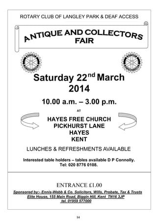 ROTARY CLUB OF LANGLEY PARK & DEAF ACCESS

nd

Saturday 22 March
2014
10.00 a.m. – 3.00 p.m.
AT

HAYES FREE CHURCH
PICKHURST LANE
HAYES
KENT
LUNCHES & REFRESHMENTS AVAILABLE
Interested table holders – tables available D P Connolly.
Tel: 020 8776 0108.

ENTRANCE £1.00
Sponsored by:- Ennis-Webb & Co. Solicitors, Wills, Probate, Tax & Trusts
Elite House, 155 Main Road, Biggin Hill, Kent TN16 3JP
tel. 01959 577000

14

 