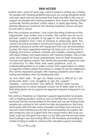 DEAF ACCESS
Undine and I, some 37 years ago, were involved in setting up a charity
for people with hearing problems because our young daughter Sarah
was born deaf and we discovered that there was little in the way of
support for people with hearing problems. That charity ‘Bromley Chain’
eventually formed another charity about 15 years ago being ‘The
Bromley Resource centre for the Hearing Impaired’ known as Deaf
Access with a venue.
Now the company secretary, I was a joint founding chairman of the
organisation and Undine was a trustee. The centre was set up to
provide support to people of all ages in the borough who have
hearing problems from, hard of hearing to profoundly deaf. The
centre is located centrally in Community House, South St, Bromley. It
provides a resource centre with equipment that can be tried before
buying. We have organised meetings for clubs such as the hard of
hearing and tinnitus sufferers, mothers with toddlers, hearing parents
with deaf children and deaf parents with hearing children. We run job
clubs and support for those unemployed, and run Deaf Awareness
Courses and signing classes. The centre also provides support by way
of advocacy to help those who need guidance, such as
understanding letters or to make contact with organisations to clarify
or organise matters where that person is unable to use the telephone.
The centre represents people with hearing problems and holds a
tubing and battery clinic for hearing aid users.
As one client said;- “To get my needs across is difficult as I am
profoundly deaf I was struggling to get the support I
needed.....communication was difficult. Without Deaf Access
signposting me to correct people I would not of been able to do it.
Their letter given me to support my argument played a big part in my
success,”
The centre is therefore an important support organisation for people
with a hearing problem, more so now as the Bromley Council have
removed the last social worker for the deaf and we are finding more
people are coming to the centre for help and guidance. We have
some paid staff and also many valuable volunteers, but we have to
pay rent and maintenance for the accommodation occupied. We
are funded by way of a grant from the council which did cover our
basic costs but the grant has been cut by 25% over the last few years
and funding is now becoming difficult. We therefore are looking for
further funding in order to continue the valuable support provided.

David Connolly
15

 